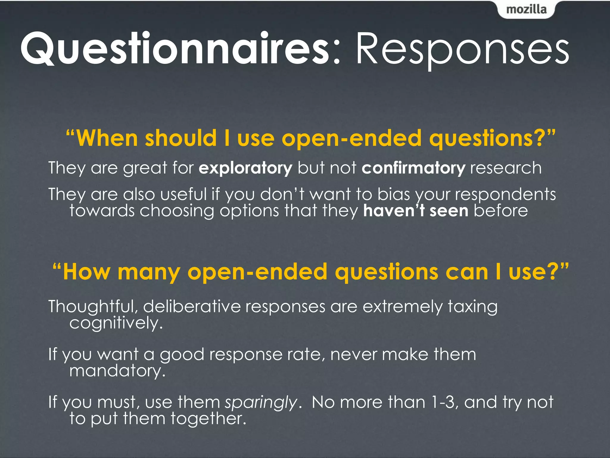 Questionnaires: Responses
   “When should I use open-ended questions?”
 They are great for exploratory but not confirmatory research
 They are also useful if you don’t want to bias your respondents
   towards choosing options that they haven’t seen before


 “How many open-ended questions can I use?”
 Thoughtful, deliberative responses are extremely taxing
   cognitively.
 If you want a good response rate, never make them
     mandatory.
 If you must, use them sparingly. No more than 1-3, and try not
     to put them together.
 
