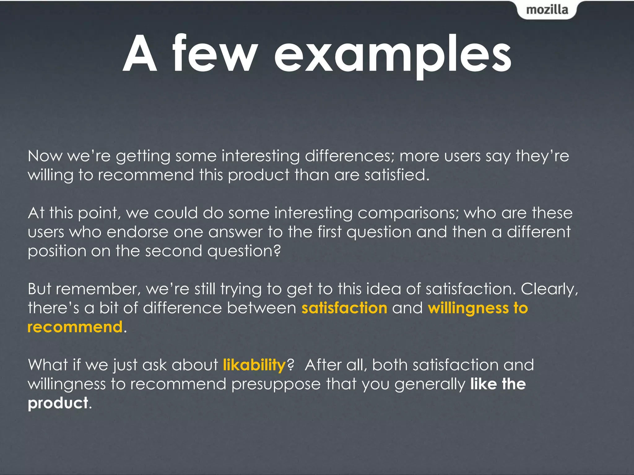 A few examples
Now we’re getting some interesting differences; more users say they’re
willing to recommend this product than are satisfied.

At this point, we could do some interesting comparisons; who are these
users who endorse one answer to the first question and then a different
position on the second question?

But remember, we’re still trying to get to this idea of satisfaction. Clearly,
there’s a bit of difference between satisfaction and willingness to
recommend.

What if we just ask about likability? After all, both satisfaction and
willingness to recommend presuppose that you generally like the
product.
 
