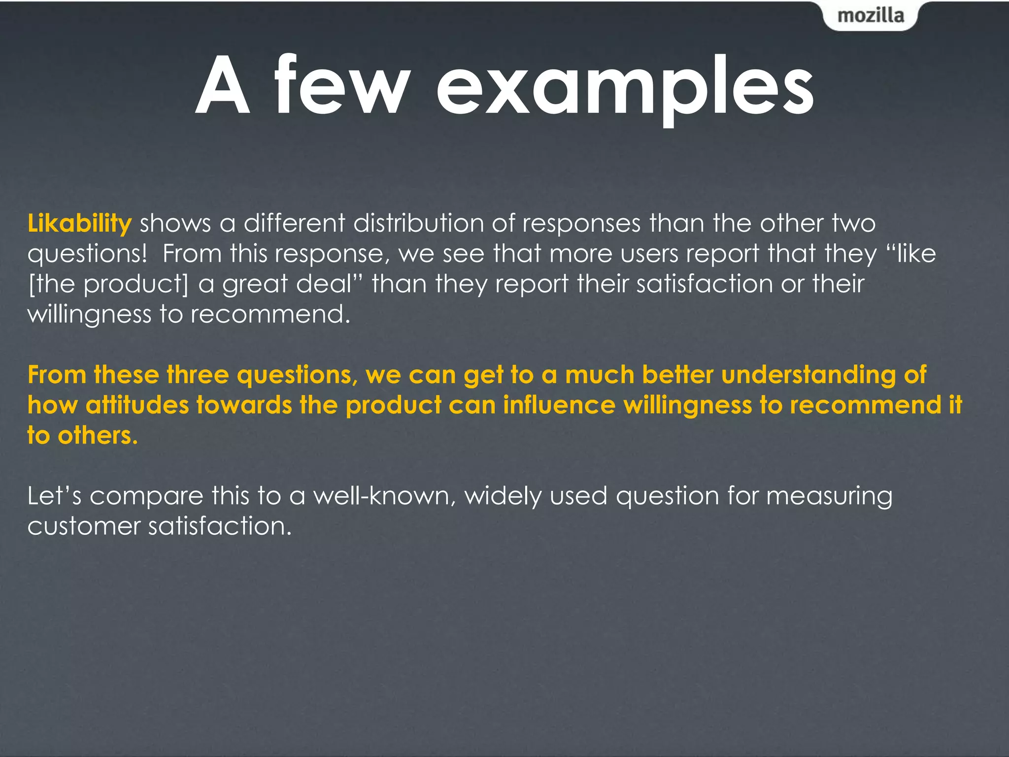 A few examples
Likability shows a different distribution of responses than the other two
questions! From this response, we see that more users report that they “like
[the product] a great deal” than they report their satisfaction or their
willingness to recommend.

From these three questions, we can get to a much better understanding of
how attitudes towards the product can influence willingness to recommend it
to others.

Let’s compare this to a well-known, widely used question for measuring
customer satisfaction.
 