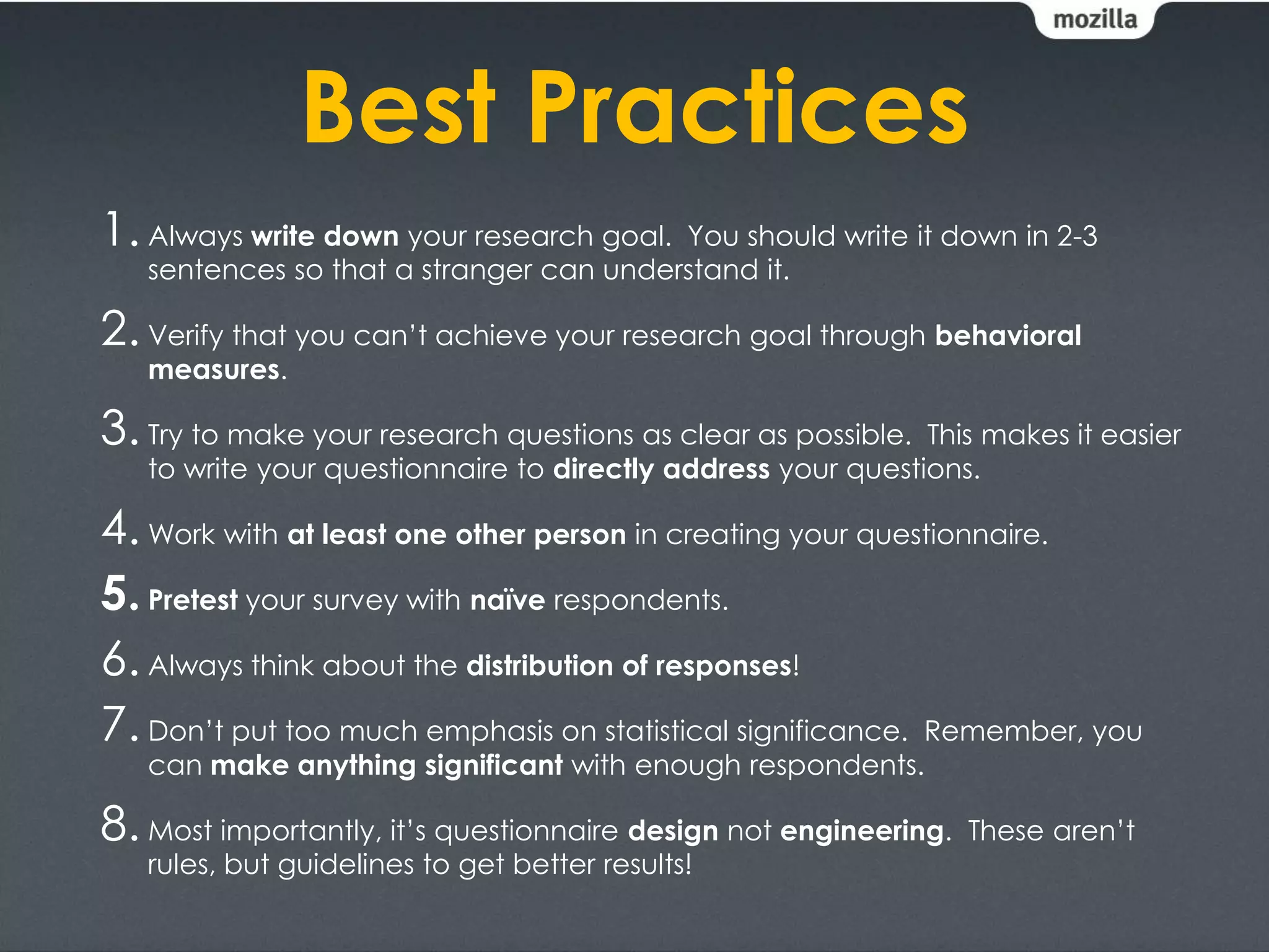 Best Practices
1. Always write down your research goal. You should write it down in 2-3
   sentences so that a stranger can understand it.

2. Verify that you can’t achieve your research goal through behavioral
   measures.

3. Try to make your research questions as clear as possible.  This makes it easier
   to write your questionnaire to directly address your questions.

4. Work with at least one other person in creating your questionnaire.
5. Pretest your survey with naïve respondents.
6. Always think about the distribution of responses!
7. Don’t put too much emphasis on statistical significance. Remember, you
   can make anything significant with enough respondents.

8. Most importantly, it’s questionnaire design not engineering.   These aren’t
   rules, but guidelines to get better results!
 
