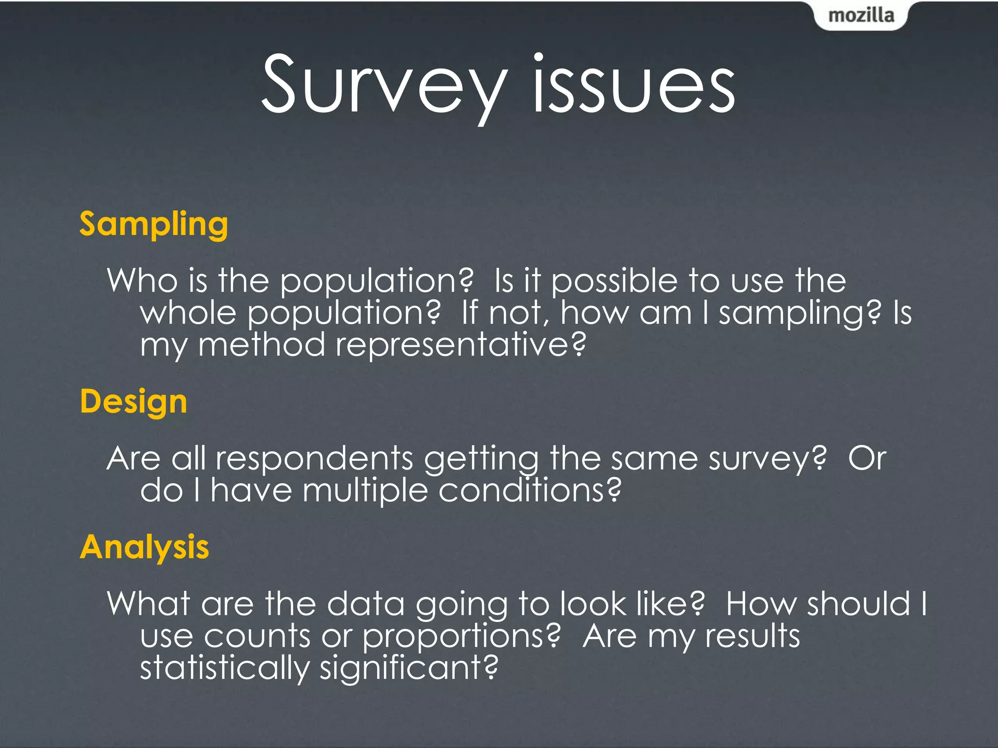 Survey issues
Sampling
 Who is the population? Is it possible to use the
  whole population? If not, how am I sampling? Is
  my method representative?
Design
 Are all respondents getting the same survey? Or
   do I have multiple conditions?
Analysis
 What are the data going to look like? How should I
  use counts or proportions? Are my results
  statistically significant?
 
