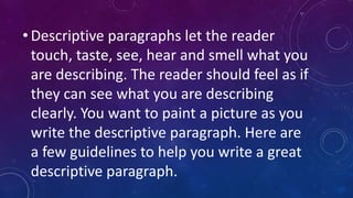 • Descriptive paragraphs let the reader
touch, taste, see, hear and smell what you
are describing. The reader should feel as if
they can see what you are describing
clearly. You want to paint a picture as you
write the descriptive paragraph. Here are
a few guidelines to help you write a great
descriptive paragraph.

 