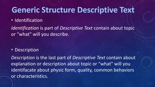 • Identification

Identification is part of Descriptive Text contain about topic
or “what" will you describe.
• Description
Description is the last part of Descriptive Text contain about
explanation or description about topic or “what" will you
identifacate about physic form, quality, common behaviors
or characteristics.

 