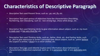 • Descriptive Text used Present Tense, such as : go, eat, fly, etc.
• Descriptive Text used various of Adjectives have the characteristics Describing,
Numbering, dan Classifying, such as : two strong legs, sharp white fangs, etc.
•
• Descriptive Text used Relating Verbs to give information about subject, such as: my mum
is realy cool, it has very thick fur, etc.
• Descriptive Text used Thinking Verbs, such as : belive, think, etc. And Feeling Verbs, such
as : feel to give expression to writer’s personal view about subject, such as : police believe
the suspect is armed, I think it is a clever animal, etc.

• Descriptive Text juga used Adverbs to give extra information about behaviors or
characteristics (Adjective) explained, such as : it is extremely high, it runs definitely past,
etc.

 