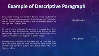 Every people certainly have a mother. Because people was born from
her. The existence of her among us is definitely important. That is why I
love her so much. I owe great debt to what she has been doing to me
until right now. I love you, mom.

Identification

My mother's name is Khodijah. She was born 49 years ago. She is short,
but not too short. She is little fat. And she is old. She has got short
white straight hair. She has got brown skin. She is beautiful. Her hand is
so soft, the hand that have taught me to be kind person.

Description
She never stops to support me. She always tells me to not give up so
easily. She always gives me some fine solutions when I have some
problems. The importance of her is never denied. That is why I never
reject her willing.

 