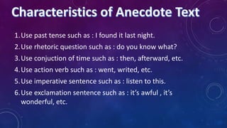 1.Use past tense such as : I found it last night.

2.Use rhetoric question such as : do you know what?
3.Use conjuction of time such as : then, afterward, etc.
4.Use action verb such as : went, writed, etc.
5.Use imperative sentence such as : listen to this.
6.Use exclamation sentence such as : it’s awful , it’s
wonderful, etc.

 