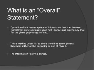 What is an “Overall”
Statement?
Quite literally it means a piece of information that can be seen
(sometimes quite obviously upon first glance) and is generally true
for the given graph/diagram/map.
This is marked under TA, so there should be some general
statement either at the beginning or end of Task 1.
The information follows a phrase.
 