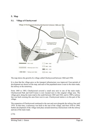 Writing Task 1 - Simon Page 20
5. Map
5.1. Village of Chorleywood
The map shows the growth of a village called Chorleywood between 1868 and 1994.
It is clear that the village grew as the transport infrastructure was improved. Four periods of
development are shown on the map, and each of the populated areas is near to the main roads,
the railway or the motorway.
From 1868 to 1883, Chorleywood covered a small area next to one of the main roads.
Chorleywood Park and Golf Course is now located next to this original village area. The
village grew along the main road to the south between 1883 and 1922, and in 1909 a railway
line was built crossing this area from west to east. Chorleywood station is in this part of the
village.
The expansion of Chorleywood continued to the east and west alongside the railway line until
1970. At that time, a motorway was built to the east of the village, and from 1970 to 1994,
further development of the village took place around motorway intersections with the railway
and one of the main roads.
(174)
 