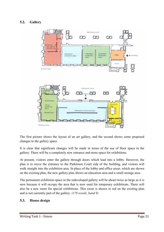 Writing Task 1 - Simon Page 21
5.2. Gallery
The first picture shows the layout of an art gallery, and the second shows some proposed
changes to the gallery space.
It is clear that significant changes will be made in terms of the use of floor space in the
gallery. There will be a completely new entrance and more space for exhibitions.
At present, visitors enter the gallery through doors which lead into a lobby. However, the
plan is to move the entrance to the Parkinson Court side of the building, and visitors will
walk straight into the exhibition area. In place of the lobby and office areas, which are shown
on the existing plan, the new gallery plan shows an education area and a small storage area.
The permanent exhibition space in the redeveloped gallery will be about twice as large as it is
now because it will occupy the area that is now used for temporary exhibitions. There will
also be a new room for special exhibitions. This room is shown in red on the existing plan
and is not currently part of the gallery. (178 words, band 9)
5.3. House design
 