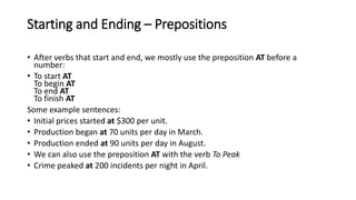Starting and Ending – Prepositions
• After verbs that start and end, we mostly use the preposition AT before a
number:
• To start AT
To begin AT
To end AT
To finish AT
Some example sentences:
• Initial prices started at $300 per unit.
• Production began at 70 units per day in March.
• Production ended at 90 units per day in August.
• We can also use the preposition AT with the verb To Peak
• Crime peaked at 200 incidents per night in April.
 