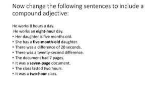 Now change the following sentences to include a
compound adjective:
He works 8 hours a day.
He works an eight-hour day.
• Her daughter is five months old.
• She has a five-month-old daughter.
• There was a difference of 20 seconds.
• There was a twenty-second difference.
• The document had 7 pages.
• It was a seven-page document.
• The class lasted two hours.
• It was a two-hour class.
 