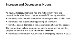 Increase and Decrease as Nouns
As nouns, increase, decrease, rise and fall normally have the
preposition IN after them ….. when we do NOT specify a number.
• There was an increase in the number of emergency kits sold in 2012.
• There was a rise in sales after appearing on television.
• There has been a decrease in the consumption of sugar this decade.
The moment we include a number or specify a number, we use the
preposition OF after the noun increase or decrease.
• There was an increase of 70% in sales of emergency kits sold in 2012.
 