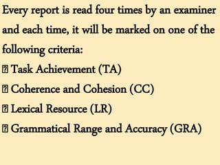 Every report is read four times by an examiner
and each time, it will be marked on one of the
following criteria:
Task Achievement (TA)
Coherence and Cohesion (CC)
Lexical Resource (LR)
Grammatical Range and Accuracy (GRA)
 