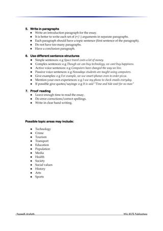 5. Write in paragraphs
 Write an introduction paragraph for the essay.
 It is better to write each set of (+/-) arguments in separate paragraphs.
 Each paragraph should have a topic sentence (first sentence of the paragraph).
 Do not have too many paragraphs.
 Have a conclusion paragraph.
6. Use different sentence structures
 Simple sentences: e.g Space travel costs a lot of money.
 Complex sentences: e.g Though we can buy technology, we cant buy happiness.
 Active voice sentences: e.g Computers have changed the way we live.
 Passive voice sentences: e.g Nowadays students are taught using computers.
 Give examples: e.g For example, we use smart-phones even to order pizza.
 Mention your own experiences: e.g I use my phone to check emails everyday.
 If possible give quotes/sayings: e.g It is said “Time and tide wait for no man”
7. Proof reading
 Leave enough time to read the essay.
 Do error corrections/correct spellings.
 Write in clear hand writing.
Possible topic areas may include:
 Technology
 Crime
 Tourism
 Transport
 Education
 Population
 Media
 Health
 Society
 Social values
 History
 Arts
 Sports
-Yazeedh Arafath- Win IELTS Publications
 