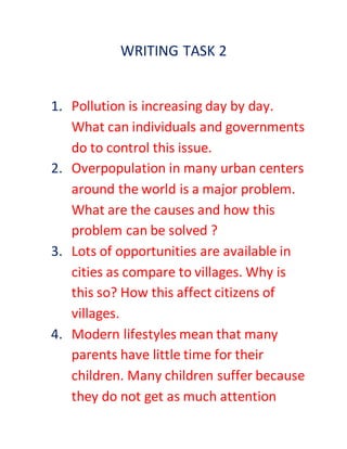WRITING TASK 2
1. Pollution is increasing day by day.
What can individuals and governments
do to control this issue.
2. Overpopulation in many urban centers
around the world is a major problem.
What are the causes and how this
problem can be solved ?
3. Lots of opportunities are available in
cities as compare to villages. Why is
this so? How this affect citizens of
villages.
4. Modern lifestyles mean that many
parents have little time for their
children. Many children suffer because
they do not get as much attention
 