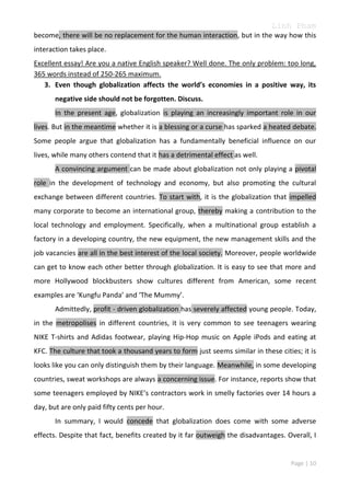 Linh Pham
become, there will be no replacement for the human interaction, but in the way how this
interaction takes place.
Excellent essay! Are you a native English speaker? Well done. The only problem: too long,
365 words instead of 250-265 maximum.
3. Even though globalization affects the world’s economies in a positive way, its
negative side should not be forgotten. Discuss.
In the present age, globalization is playing an increasingly important role in our
lives. But in the meantime whether it is a blessing or a curse has sparked a heated debate.
Some people argue that globalization has a fundamentally beneficial influence on our
lives, while many others contend that it has a detrimental effect as well.
A convincing argument can be made about globalization not only playing a pivotal
role in the development of technology and economy, but also promoting the cultural
exchange between different countries. To start with, it is the globalization that impelled
many corporate to become an international group, thereby making a contribution to the
local technology and employment. Specifically, when a multinational group establish a
factory in a developing country, the new equipment, the new management skills and the
job vacancies are all in the best interest of the local society. Moreover, people worldwide
can get to know each other better through globalization. It is easy to see that more and
more Hollywood blockbusters show cultures different from American, some recent
examples are ‘Kungfu Panda’ and ‘The Mummy’.
Admittedly, profit - driven globalization has severely affected young people. Today,
in the metropolises in different countries, it is very common to see teenagers wearing
NIKE T-shirts and Adidas footwear, playing Hip-Hop music on Apple iPods and eating at
KFC. The culture that took a thousand years to form just seems similar in these cities; it is
looks like you can only distinguish them by their language. Meanwhile, in some developing
countries, sweat workshops are always a concerning issue. For instance, reports show that
some teenagers employed by NIKE’s contractors work in smelly factories over 14 hours a
day, but are only paid fifty cents per hour.
In summary, I would concede that globalization does come with some adverse
effects. Despite that fact, benefits created by it far outweigh the disadvantages. Overall, I

Page | 10

 