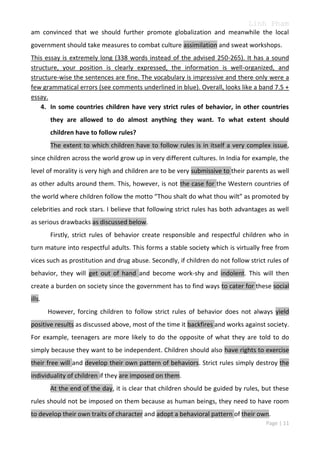 Linh Pham
am convinced that we should further promote globalization and meanwhile the local
government should take measures to combat culture assimilation and sweat workshops.
This essay is extremely long (338 words instead of the advised 250-265). It has a sound
structure, your position is clearly expressed, the information is well-organized, and
structure-wise the sentences are fine. The vocabulary is impressive and there only were a
few grammatical errors (see comments underlined in blue). Overall, looks like a band 7.5 +
essay.
4. In some countries children have very strict rules of behavior, in other countries
they are allowed to do almost anything they want. To what extent should
children have to follow rules?
The extent to which children have to follow rules is in itself a very complex issue,
since children across the world grow up in very different cultures. In India for example, the
level of morality is very high and children are to be very submissive to their parents as well
as other adults around them. This, however, is not the case for the Western countries of
the world where children follow the motto “Thou shalt do what thou wilt” as promoted by
celebrities and rock stars. I believe that following strict rules has both advantages as well
as serious drawbacks as discussed below.
Firstly, strict rules of behavior create responsible and respectful children who in
turn mature into respectful adults. This forms a stable society which is virtually free from
vices such as prostitution and drug abuse. Secondly, if children do not follow strict rules of
behavior, they will get out of hand and become work-shy and indolent. This will then
create a burden on society since the government has to find ways to cater for these social
ills.
However, forcing children to follow strict rules of behavior does not always yield
positive results as discussed above, most of the time it backfires and works against society.
For example, teenagers are more likely to do the opposite of what they are told to do
simply because they want to be independent. Children should also have rights to exercise
their free will and develop their own pattern of behaviors. Strict rules simply destroy the
individuality of children if they are imposed on them.
At the end of the day, it is clear that children should be guided by rules, but these
rules should not be imposed on them because as human beings, they need to have room
to develop their own traits of character and adopt a behavioral pattern of their own.
Page | 11

 