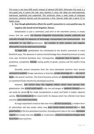 Linh Pham
This essay is too long (309 words instead of advised 250-265). Otherwise this work is a
very good one; it covers the task, your position is clear, the ideas are well-organized,
expressed, explained and supported. The sentences show a wide range of language
structures, cohesive devices and the grammar is fine. Overall, looks like a band 7.5 or
higher essay.
5. Even though globalization affects the world’s economies in a very positive way, its
negative side should not be forgotten. Discuss.
Globalization is such a commonly used term in the twentieth century. It simply
means that the world has become integrated economically, socially, politically and
culturally through the advances of technology, transportation and communication. It is
undeniable to say that globalization has resulted in both positive and negative
effectswhich must be addressed accordingly.
To begin with, globalization has contributed to the world’s economies in many
beneficial ways. The advances in science and technology have allowed businesses to easily
cross over territorial boundary lines. Consequently, companies tend to become more
productive, competitive thereby raising quality of goods, services and the world’s living
standard.
Secondly, several companies from the more developed countries have already
ventured to establish foreign operations or branches to take advantage of the low cost of
laborin the poorer countries. This kind of business activity will provide more influx of cash
or investment funds into the less developed countries.
However, one cannot deny the negative effects which have derived from
globalization. One crucial social aspect is the risk and danger of epidemic diseases which
can easily be spread as the mode transportation is easier and faster in today’s advance
society. This is evidenced in the recent bird’s flu disease which has infected most Asian
countries over a short time frame.
As large corporations invest or take over many off-shore businesses, a modern form
of colonization will also evolve which may pose certain power pressure on the local
governments of the less developed countries. Unemployment rates in the more developed
regions like Europe may also escalate as corporations choose to outsource cheaper work
force from Asian countries.
Page | 12

 