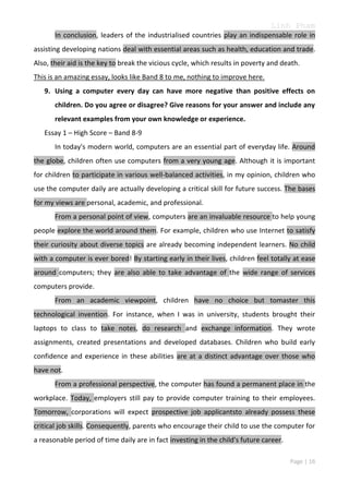 Linh Pham
In conclusion, leaders of the industrialised countries play an indispensable role in
assisting developing nations deal with essential areas such as health, education and trade.
Also, their aid is the key to break the vicious cycle, which results in poverty and death.
This is an amazing essay, looks like Band 8 to me, nothing to improve here.
9. Using a computer every day can have more negative than positive effects on
children. Do you agree or disagree? Give reasons for your answer and include any
relevant examples from your own knowledge or experience.
Essay 1 – High Score – Band 8-9
In today's modern world, computers are an essential part of everyday life. Around
the globe, children often use computers from a very young age. Although it is important
for children to participate in various well-balanced activities, in my opinion, children who
use the computer daily are actually developing a critical skill for future success. The bases
for my views are personal, academic, and professional.
From a personal point of view, computers are an invaluable resource to help young
people explore the world around them. For example, children who use Internet to satisfy
their curiosity about diverse topics are already becoming independent learners. No child
with a computer is ever bored! By starting early in their lives, children feel totally at ease
around computers; they are also able to take advantage of the wide range of services
computers provide.
From an academic viewpoint, children have no choice but tomaster this
technological invention. For instance, when I was in university, students brought their
laptops to class to take notes, do research and exchange information. They wrote
assignments, created presentations and developed databases. Children who build early
confidence and experience in these abilities are at a distinct advantage over those who
have not.
From a professional perspective, the computer has found a permanent place in the
workplace. Today, employers still pay to provide computer training to their employees.
Tomorrow, corporations will expect prospective job applicantsto already possess these
critical job skills. Consequently, parents who encourage their child to use the computer for
a reasonable period of time daily are in fact investing in the child's future career.
Page | 16

 