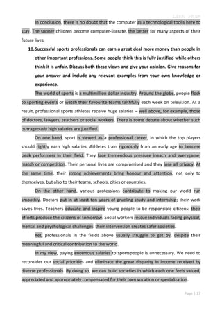Linh Pham
In conclusion, there is no doubt that the computer as a technological toolis here to
stay. The sooner children become computer-literate, the better for many aspects of their
future lives.
10. Successful sports professionals can earn a great deal more money than people in
other important professions. Some people think this is fully justified while others
think it is unfair. Discuss both these views and give your opinion. Give reasons for
your answer and include any relevant examples from your own knowledge or
experience.
The world of sports is a multimillion dollar industry. Around the globe, people flock
to sporting events or watch their favourite teams faithfully each week on television. As a
result, professional sports athletes receive huge salaries – well above, for example, those
of doctors, lawyers, teachers or social workers. There is some debate about whether such
outrageously high salaries are justified.
On one hand, sport is viewed as a professional career, in which the top players
should rightly earn high salaries. Athletes train rigorously from an early age to become
peak performers in their field. They face tremendous pressure ineach and everygame,
match or competition. Their personal lives are compromised and they lose all privacy. At
the same time, their strong achievements bring honour and attention, not only to
themselves, but also to their teams, schools, cities or countries.
On the other hand, various professions contribute to making our world run
smoothly. Doctors put in at least ten years of grueling study and internship; their work
saves lives. Teachers educate and inspire young people to be responsible citizens: their
efforts produce the citizens of tomorrow. Social workers rescue individuals facing physical,
mental and psychological challenges: their intervention creates safer societies.
Yet, professionals in the fields above usually struggle to get by, despite their
meaningful and critical contribution to the world.
In my view, paying enormous salaries to sportspeople is unnecessary. We need to
reconsider our social priorities and eliminate the great disparity in income received by
diverse professionals. By doing so, we can build societies in which each one feels valued,
appreciated and appropriately compensated for their own vocation or specialization.
Page | 17

 