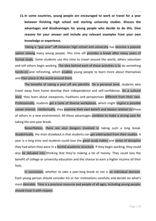 Linh Pham
11. In some countries, young people are encouraged to work or travel for a year
between finishing high school and starting university studies. Discuss the
advantages and disadvantages for young people who decide to do this. Give
reasons for your answer and include any relevant examples from your own
knowledge or experience.
Taking a “gap year” off between high school and university has become a popular
option among many young people. This time off provides a break after many years of
formal study. Some students use this time to travel around the world, others volunteer
and still others begin working. The idea behind each of these activities is to do something
hands-on and refreshing, which enables young people to learn more about themselves
and their place in the world around them.
The benefits of taking a year off are plentiful. On a personal level, students who
travel away from home develop their independence and self-confidence. On a cultural
level, they learn about viewpoints, traditions and perspectives different from their own.
Professionally, students get a taste of diverse workplaces, which might inspire a possible
career interest. Intellectually, they examine their own beliefs and ideasin relation to those
of others in a new environment. All these advantages combine to make a strong case for
taking the one-year break.
Nevertheless, there are also dangers involved in taking such a long break.
Academically, the main drawback is that students can get sidetracked from their studies. A
year is a long time and students could lose the good study habits and sense of discipline
they had when they were in a formal academic structure. If they begin working, they could
also be deluded into thinking that they’re making a lot of money. They could lose the
benefit of college or university education and the chance to earn a higher income all their
lives.
In conclusion, whether to take a year-long break or not is an individual decision.
Each young person should consider his or her motivations carefully and decide on what’s
most desirable. Time is a precious resource and people of all ages, including young people,
should treat it with respect.

Page | 18

 