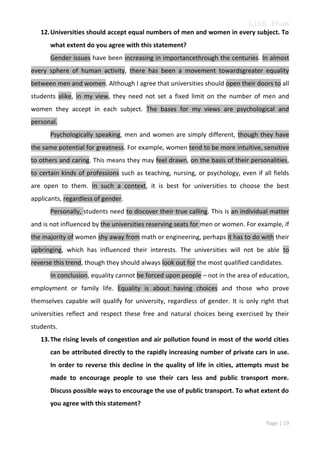 Linh Pham
12. Universities should accept equal numbers of men and women in every subject. To
what extent do you agree with this statement?
Gender issues have been increasing in importancethrough the centuries. In almost
every sphere of human activity, there has been a movement towardsgreater equality
between men and women. Although I agree that universities should open their doors to all
students alike, in my view, they need not set a fixed limit on the number of men and
women they accept in each subject. The bases for my views are psychological and
personal.
Psychologically speaking, men and women are simply different, though they have
the same potential for greatness. For example, women tend to be more intuitive, sensitive
to others and caring. This means they may feel drawn, on the basis of their personalities,
to certain kinds of professions such as teaching, nursing, or psychology, even if all fields
are open to them. In such a context, it is best for universities to choose the best
applicants, regardless of gender.
Personally, students need to discover their true calling. This is an individual matter
and is not influenced by the universities reserving seats for men or women. For example, if
the majority of women shy away from math or engineering, perhaps it has to do with their
upbringing, which has influenced their interests. The universities will not be able to
reverse this trend, though they should always look out for the most qualified candidates.
In conclusion, equality cannot be forced upon people – not in the area of education,
employment or family life. Equality is about having choices and those who prove
themselves capable will qualify for university, regardless of gender. It is only right that
universities reflect and respect these free and natural choices being exercised by their
students.
13. The rising levels of congestion and air pollution found in most of the world cities
can be attributed directly to the rapidly increasing number of private cars in use.
In order to reverse this decline in the quality of life in cities, attempts must be
made to encourage people to use their cars less and public transport more.
Discuss possible ways to encourage the use of public transport. To what extent do
you agree with this statement?
Page | 19

 