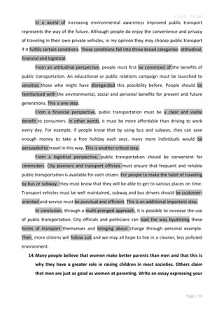 Linh Pham
In a world of increasing environmental awareness improved public transport
represents the way of the future. Although people do enjoy the convenience and privacy
of traveling in their own private vehicles, in my opinion they may choose public transport
if it fulfills certain conditions. These conditions fall into three broad categories: attitudinal,
financial and logistical.
From an attitudinal perspective, people must first be convinced of the benefits of
public transportation. An educational or public relations campaign must be launched to
sensitize those who might have disregarded this possibility before. People should be
familiarized with the environmental, social and personal benefits for present and future
generations. This is one step.
From a financial perspective, public transportation must be a clear and viable
benefit to consumers. In other words, it must be more affordable than driving to work
every day. For example, if people know that by using bus and subway, they can save
enough money to take a free holiday each year, many more individuals would be
persuaded to travel in this way. This is another critical step.
From a logistical perspective, public transportation should be convenient for
commuters. City planners and transport officials must ensure that frequent and reliable
public transportation is available for each citizen. For people to make the habit of traveling
by bus or subway, they must know that they will be able to get to various places on time.
Transport vehicles must be well maintained, subway and bus drivers should be customeroriented and service must be punctual and efficient. This is an additional important step.
In conclusion, through a multi-pronged approach, it is possible to increase the use
of public transportation. City officials and politicians can lead the way byutilizing these
forms of transport themselves and bringing about change through personal example.
Then, more citizens will follow suit and we may all hope to live in a cleaner, less polluted
environment.
14. Many people believe that women make better parents than men and that this is
why they have a greater role in raising children in most societies. Others claim
that men are just as good as women at parenting. Write an essay expressing your

Page | 20

 