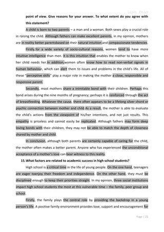 Linh Pham
point of view. Give reasons for your answer. To what extent do you agree with
this statement?
A child is born to two parents – a man and a woman. Both sexes play a crucial role
in raising the child. Although fathers can make excellent parents, in my opinion, mothers
are in reality better parentsbased on their natural intuition and compassionate tendencies.
Firstly,for a wide variety of socio-cultural reasons, women tend to have more
intuitive intelligence than men. It is this intuition that enables the mother to know when
her child needs her.In addition,women often know how to read non-verbal signals in
human behaviour, which can alert them to issues and problems in the child’s life. All of
these “perceptive skills” play a major role in making the mother a close, responsible and
responsive parent.
Secondly, most mothers share a inimitable bond with their children. Perhaps this
bond arises during the nine months of pregnancy; perhaps it is reinforced through the act
of breastfeeding. Whatever the cause, there often appears to be a lifelong silver chord or
psychic connection between mother and child.As a result, the mother is able to evaluate
the child’s actions from the viewpoint of his/her intentions, and not just results. This
empathy is priceless and cannot easily be replicated. Although fathers may form deep
loving bonds with their children, they may not be able to match the depth of closeness
shared by mother and child.
In conclusion, although both parents are certainly capable of caring for the child,
the mother often makes a better parent. Anyone who has experienced the unconditional
acceptance of a mother’s love can bear witness to this reality.
15. What factors are related to academic success in high school students?
High school is a critical time in the life of young people. On the one hand, teenagers
are eager toenjoy their freedom and independence. On the other hand, they must be
disciplined enough to keep their priorities straight. In my opinion, three social institutions
impact high school students the most at this vulnerable time – the family, peer group and
school.
Firstly, the family plays the central role by providing the backdrop in a young
person’s life. A positive family environment provides love, support and encouragement for
Page | 21

 