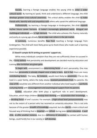 Linh Pham
Socially, learning a foreign language enables the young child to enter a wider
cultural world. By learning to speak, think and understand a different language, the child
develops greater cross-cultural awareness. This critical ability enables the child to make
friends with, identify with and empathize with others who speak the additional language.
Professionally, by learning a foreign language in kindergarten, the child expands
his/her future career horizons. In today’s increasingly globalized world, bilingual and
multilingual individuals are in high demand. The child who achieves this fluency naturally
and easily at a young age already has an edge over others in the job market.
In summary, numerous benefits flow from teaching a foreign language from
kindergarten. The child will most likely grow up to thank those who made such a learning
experience possible.
17. Band 9 sample IELTS writing on parents’ support etc.
While many individuals complain that they are not sufficiently clever to succeed in
life, I firmly believe that personality and development are decided more by education and
training after birththan any given gene.
To begin with, environment is a determining factor of one’s personality. One may
think that personality is already shaped once a baby is born, but in fact there are many
contributing factors. The baby, for instance, would most likely be pessimistic if he or she
lived in a poor family, where the baby always received punishment from his parents. His
view of life would be very different from another individual who lived happily in a perfectly
nurturing family with encouragement and psychological support from his parents.
Further, education after birth plays a significant role in one’s development.
Education, which helps children develop their thinking and accumulate their knowledge, is
a deciding factor of one’s success. For example, a high-school level personcommonly may
not to the extent of a person who has received an university education. This is not only
because of the greater breadth of knowledge acquired, but also due to a more critical and
focused way of thinking that is imparted and refined during ones senior education. A wolf
child, to offer another instance, due to a deficiency of education by contact with human
beings, could hardly live in our society or self-develop.

Page | 23

 
