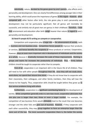 Linh Pham
Admittedly, nature, decided by the genes given by one’s parents, also affects one’s
personality and development. One can clearly find differences among younger kids in their
learning ability, which could prove the importance of genes in this regard. However, when
compared with other factors after birth, the role genes play in one’s personality and
development may not be particularly significant. Not all genius will inevitably be
successful, and similarly not all great men are genius in their childhood. Therefore, I hold
that environment and education after birth weigh heavier than nature in regard to one’s
personality and development.
18. Band 9 sample IELTS writing on compete or coorporative.
Competition and cooperation play a large role in the advancement of society, both
in business and non-business areas. Competition forces people to improve their products
or services, and hence benefits the recipients of these products or services. Cooperation,
however, plays an even more important role in development of individuals and the society
as a whole, because it drastically increases the scale of these improvements. Working in
groups and teams far increases the productivity of individuals. Thus, I firmly believe
children should be taught to cooperate rather than to compete.
First of all, cooperation is an important skill in the future life of all children. They
will need to live with other people throughout their life, since they will not study alone,
work alone, nor spend their leisure time alone. If they do not know how to cooperate with
their classmates, their colleagues, and other family members, then they will lose the
chance to live happily. Thus, cooperation skills should be taught before they grow up to
face serious problems living with others.
Furthermore, cooperation is a significant contributing factor to the development of
society. While competition generally ends in a win-lose result, cooperation advocates that
one plus one is larger than two, three or even a larger number. For example, the
competition of two business firms would ultimately lead to the result that one becomes
stronger and the other fails and goes out of business. However, if they cooperate with
each other successfully, they may group together to form an enterprise larger than the
mere sum of the two. The more successful cooperation there is, the better the society

Page | 24

 