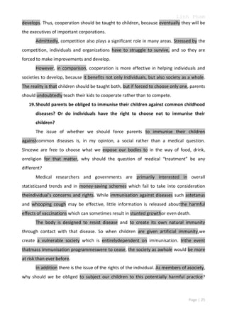 Linh Pham
develops. Thus, cooperation should be taught to children, because eventually they will be
the executives of important corporations.
Admittedly, competition also plays a significant role in many areas. Stressed by the
competition, individuals and organizations have to struggle to survive, and so they are
forced to make improvements and develop.
However, in comparison, cooperation is more effective in helping individuals and
societies to develop, because it benefits not only individuals, but also society as a whole.
The reality is that children should be taught both, but if forced to choose only one, parents
should undoubtedly teach their kids to cooperate rather than to compete.
19. Should parents be obliged to immunise their children against common childhood
diseases? Or do individuals have the right to choose not to immunise their
children?
The issue of whether we should force parents to immunise their children
againstcommon diseases is, in my opinion, a social rather than a medical question.
Sincewe are free to choose what we expose our bodies to in the way of food, drink,
orreligion for that matter, why should the question of medical “treatment” be any
different?
Medical researchers and governments are primarily interested in overall
statisticsand trends and in money-saving schemes which fail to take into consideration
theindividual's concerns and rights. While immunisation against diseases such astetanus
and whooping cough may be effective, little information is released aboutthe harmful
effects of vaccinations which can sometimes result in stunted growthor even death.
The body is designed to resist disease and to create its own natural immunity
through contact with that disease. So when children are given artificial immunity,we
create a vulnerable society which is entirelydependent on immunisation. Inthe event
thatmass immunisation programmeswere to cease, the society as awhole would be more
at risk than ever before.
In addition there is the issue of the rights of the individual. As members of asociety,
why should we be obliged to subject our children to this potentially harmful practice?

Page | 25

 