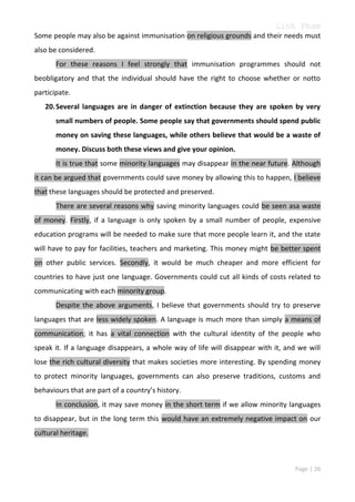 Linh Pham
Some people may also be against immunisation on religious grounds and their needs must
also be considered.
For these reasons I feel strongly that immunisation programmes should not
beobligatory and that the individual should have the right to choose whether or notto
participate.
20. Several languages are in danger of extinction because they are spoken by very
small numbers of people. Some people say that governments should spend public
money on saving these languages, while others believe that would be a waste of
money. Discuss both these views and give your opinion.
It is true that some minority languages may disappear in the near future. Although
it can be argued that governments could save money by allowing this to happen, I believe
that these languages should be protected and preserved.
There are several reasons why saving minority languages could be seen asa waste
of money. Firstly, if a language is only spoken by a small number of people, expensive
education programs will be needed to make sure that more people learn it, and the state
will have to pay for facilities, teachers and marketing. This money might be better spent
on other public services. Secondly, it would be much cheaper and more efficient for
countries to have just one language. Governments could cut all kinds of costs related to
communicating with each minority group.
Despite the above arguments, I believe that governments should try to preserve
languages that are less widely spoken. A language is much more than simply a means of
communication; it has a vital connection with the cultural identity of the people who
speak it. If a language disappears, a whole way of life will disappear with it, and we will
lose the rich cultural diversity that makes societies more interesting. By spending money
to protect minority languages, governments can also preserve traditions, customs and
behaviours that are part of a country’s history.
In conclusion, it may save money in the short term if we allow minority languages
to disappear, but in the long term this would have an extremely negative impact on our
cultural heritage.

Page | 26

 