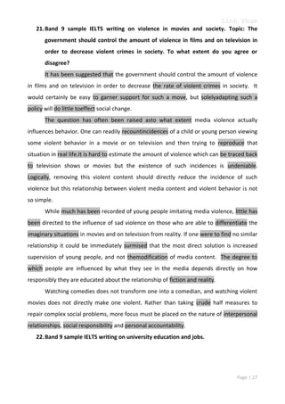 Linh Pham
21. Band 9 sample IELTS writing on violence in movies and society. Topic: The
government should control the amount of violence in films and on television in
order to decrease violent crimes in society. To what extent do you agree or
disagree?
It has been suggested that the government should control the amount of violence
in films and on television in order to decrease the rate of violent crimes in society. It
would certainly be easy to garner support for such a move, but solelyadapting such a
policy will do little toeffect social change.
The question has often been raised asto what extent media violence actually
influences behavior. One can readily recountincidences of a child or young person viewing
some violent behavior in a movie or on television and then trying to reproduce that
situation in real life.It is hard to estimate the amount of violence which can be traced back
to television shows or movies but the existence of such incidences is undeniable.
Logically, removing this violent content should directly reduce the incidence of such
violence but this relationship between violent media content and violent behavior is not
so simple.
While much has been recorded of young people imitating media violence, little has
been directed to the influence of sad violence on those who are able to differentiate the
imaginary situations in movies and on television from reality. If one were to find no similar
relationship it could be immediately surmised that the most direct solution is increased
supervision of young people, and not themodification of media content. The degree to
which people are influenced by what they see in the media depends directly on how
responsibly they are educated about the relationship of fiction and reality.
Watching comedies does not transform one into a comedian, and watching violent
movies does not directly make one violent. Rather than taking crude half measures to
repair complex social problems, more focus must be placed on the nature of interpersonal
relationships, social responsibility and personal accountability.
22. Band 9 sample IELTS writing on university education and jobs.

Page | 27

 
