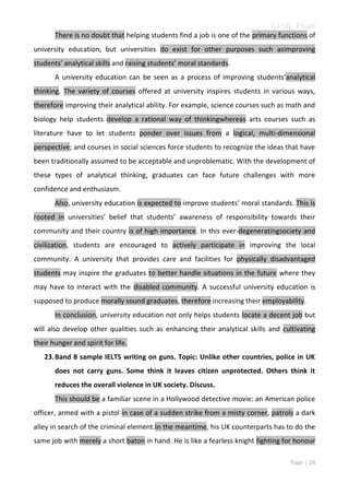 Linh Pham
There is no doubt that helping students find a job is one of the primary functions of
university education, but universities do exist for other purposes such asimproving
students’ analytical skills and raising students’ moral standards.
A university education can be seen as a process of improving students’analytical
thinking. The variety of courses offered at university inspires students in various ways,
therefore improving their analytical ability. For example, science courses such as math and
biology help students develop a rational way of thinkingwhereas arts courses such as
literature have to let students ponder over issues from a logical, multi-dimensional
perspective; and courses in social sciences force students to recognize the ideas that have
been traditionally assumed to be acceptable and unproblematic. With the development of
these types of analytical thinking, graduates can face future challenges with more
confidence and enthusiasm.
Also, university education is expected to improve students’ moral standards. This is
rooted in universities’ belief that students’ awareness of responsibility towards their
community and their country is of high importance. In this ever-degeneratingsociety and
civilization, students are encouraged to actively participate in improving the local
community. A university that provides care and facilities for physically disadvantaged
students may inspire the graduates to better handle situations in the future where they
may have to interact with the disabled community. A successful university education is
supposed to produce morally sound graduates, therefore increasing their employability.
In conclusion, university education not only helps students locate a decent job but
will also develop other qualities such as enhancing their analytical skills and cultivating
their hunger and spirit for life.
23. Band 8 sample IELTS writing on guns. Topic: Unlike other countries, police in UK
does not carry guns. Some think it leaves citizen unprotected. Others think it
reduces the overall violence in UK society. Discuss.
This should be a familiar scene in a Hollywood detective movie: an American police
officer, armed with a pistol in case of a sudden strike from a misty corner, patrols a dark
alley in search of the criminal element.In the meantime, his UK counterparts has to do the
same job with merely a short baton in hand. He is like a fearless knight fighting for honour
Page | 28

 