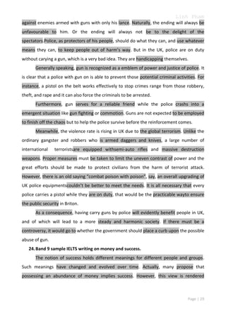 Linh Pham
against enemies armed with guns with only his lance. Naturally, the ending will always be
unfavourable to him. Or the ending will always not be to the delight of the
spectators.Police, as protectors of his people, should do what they can, and use whatever
means they can, to keep people out of harm’s way. But in the UK, police are on duty
without carying a gun, which is a very bad idea. They are handicapping themselves.
Generally speaking, gun is recognized as a emblem of power and justice of police. It
is clear that a police with gun on is able to prevent those potential criminal activities. For
instance, a pistol on the belt works effectively to stop crimes range from those robbery,
theft, and rape and it can also force the criminals to be arrested.
Furthermore, gun serves for a reliable friend while the police crashs into a
emergent situation like gun fighting or commotion. Guns are not expected to be employed
to finish off the chaos but to help the police survive before the reinforcement comes.
Meanwhile, the violence rate is rising in UK due to the global terrorism. Unlike the
ordinary gangster and robbers who is armed daggers and knives, a large number of
international

terroristsare equipped withsemi-auto rifles and massive destruction

weapons. Proper measures must be taken to limit the uneven contrast of power and the
great efforts should be made to protect civilians from the harm of terrorist attack.
However, there is an old saying “combat poison with poison”, say, an overall upgrading of
UK police equipmentscouldn’t be better to meet the needs. It is all necessary that every
police carries a pistol while they are on duty, that would be the practicable wayto ensure
the public security in Briton.
As a consequence, having carry guns by police will evidently benefit people in UK,
and of which will lead to a more steady and harmonic society. If there must be a
controversy, it would go to whether the government should place a curb upon the possible
abuse of gun.
24. Band 9 sample IELTS writing on money and success.
The notion of success holds different meanings for different people and groups.
Such meanings have changed and evolved over time. Actually, many propose that
possessing an abundance of money implies success. However, this view is rendered

Page | 29

 