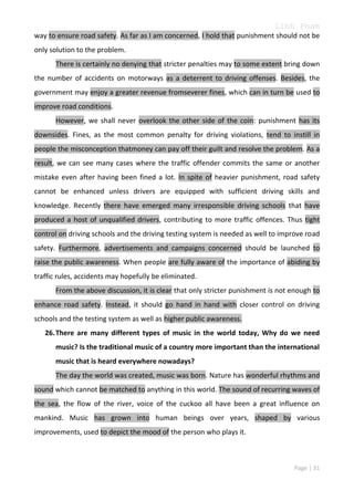 Linh Pham
way to ensure road safety. As far as I am concerned, I hold that punishment should not be
only solution to the problem.
There is certainly no denying that stricter penalties may to some extent bring down
the number of accidents on motorways as a deterrent to driving offenses. Besides, the
government may enjoy a greater revenue fromseverer fines, which can in turn be used to
improve road conditions.
However, we shall never overlook the other side of the coin: punishment has its
downsides. Fines, as the most common penalty for driving violations, tend to instill in
people the misconception thatmoney can pay off their guilt and resolve the problem. As a
result, we can see many cases where the traffic offender commits the same or another
mistake even after having been fined a lot. In spite of heavier punishment, road safety
cannot be enhanced unless drivers are equipped with sufficient driving skills and
knowledge. Recently there have emerged many irresponsible driving schools that have
produced a host of unqualified drivers, contributing to more traffic offences. Thus tight
control on driving schools and the driving testing system is needed as well to improve road
safety. Furthermore, advertisements and campaigns concerned should be launched to
raise the public awareness. When people are fully aware of the importance of abiding by
traffic rules, accidents may hopefully be eliminated.
From the above discussion, it is clear that only stricter punishment is not enough to
enhance road safety. Instead, it should go hand in hand with closer control on driving
schools and the testing system as well as higher public awareness.
26. There are many different types of music in the world today, Why do we need
music? Is the traditional music of a country more important than the international
music that is heard everywhere nowadays?
The day the world was created, music was born. Nature has wonderful rhythms and
sound which cannot be matched to anything in this world. The sound of recurring waves of
the sea, the flow of the river, voice of the cuckoo all have been a great influence on
mankind. Music has grown into human beings over years, shaped by various
improvements, used to depict the mood of the person who plays it.

Page | 31

 
