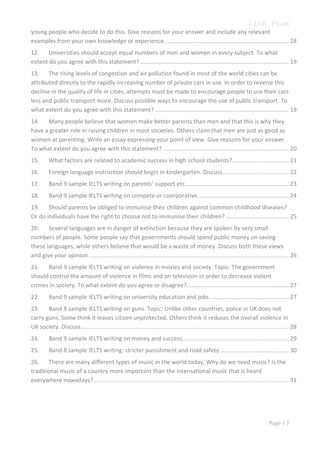 Linh Pham
young people who decide to do this. Give reasons for your answer and include any relevant
examples from your own knowledge or experience. ............................................................................ 18
12. Universities should accept equal numbers of men and women in every subject. To what
extent do you agree with this statement? ............................................................................................ 19
13. The rising levels of congestion and air pollution found in most of the world cities can be
attributed directly to the rapidly increasing number of private cars in use. In order to reverse this
decline in the quality of life in cities, attempts must be made to encourage people to use their cars
less and public transport more. Discuss possible ways to encourage the use of public transport. To
what extent do you agree with this statement? ................................................................................... 19
14. Many people believe that women make better parents than men and that this is why they
have a greater role in raising children in most societies. Others claim that men are just as good as
women at parenting. Write an essay expressing your point of view. Give reasons for your answer.
To what extent do you agree with this statement? .............................................................................. 20
15.

What factors are related to academic success in high school students? ................................... 21

16.

Foreign language instruction should begin in kindergarten. Discuss. ........................................ 22

17.

Band 9 sample IELTS writing on parents’ support etc. ............................................................... 23

18.

Band 9 sample IELTS writing on compete or coorporative. ....................................................... 24

19. Should parents be obliged to immunise their children against common childhood diseases?
Or do individuals have the right to choose not to immunise their children? ....................................... 25
20. Several languages are in danger of extinction because they are spoken by very small
numbers of people. Some people say that governments should spend public money on saving
these languages, while others believe that would be a waste of money. Discuss both these views
and give your opinion. ........................................................................................................................... 26
21. Band 9 sample IELTS writing on violence in movies and society. Topic: The government
should control the amount of violence in films and on television in order to decrease violent
crimes in society. To what extent do you agree or disagree? ............................................................... 27
22.

Band 9 sample IELTS writing on university education and jobs. ................................................ 27

23. Band 8 sample IELTS writing on guns. Topic: Unlike other countries, police in UK does not
carry guns. Some think it leaves citizen unprotected. Others think it reduces the overall violence in
UK society. Discuss................................................................................................................................. 28
24.

Band 9 sample IELTS writing on money and success.................................................................. 29

25.

Band 8 sample IELTS writing: stricter punishment and road safety. .......................................... 30

26. There are many different types of music in the world today, Why do we need music? Is the
traditional music of a country more important than the international music that is heard
everywhere nowadays? ......................................................................................................................... 31

Page | 7

 