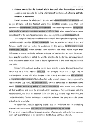 Linh Pham
1. Popular events like the football World Cup and other international sporting
occasions are essential in easing international tensions and releasing patriotic
emotions in a safe way.
Every four years, the whole world stops to watch international sporting events such
as the Olympics and the Football World Cup in which athletes show their best
performance to make their country proud of them. These sporting occasions have proved
to be helpful in easing international tensions in difficult times when powerful leaders were
trying to control the world’s economy and other governments were fighting over land.
The Olympic Games are one of the best examples which prove how sporting events
can bring nations together, at least temporarily. From ancient History, when Greeks and
Romans would interrupt battles to participate in the games, to the more recent
international disputes, when athletes from Palestine and Israel would forget their
differences, compete pacifically and even embrace each other after an event. Moreover,
these popular events have called the world’s attention to the terrible consequences of
wars; thus some leaders have tried to accept agreements to end their dispute and live
peacefully.
Similarly, international sporting events show benefits in some developing countries
which live in a daily internal civil war. For example, Brazil has a high rate of
unemployment, lack of education, hunger, crime, poverty and corruption which leads to
an immense embarrassment of being Brazilian and a low self-esteem. However, when the
Football World Cup starts, the Brazilian squad, which is considered the best team in the
world, provokes an amazing feeling of pride in their country. Most people seem to forget
all their problems and even the criminal activity decreases. They paint roads with the
national colors, use wear the Brazilian team shirt and buy national flags. Moreover, the
competition brings families and neighbors together and even rival gangs watch the games
and celebrate peacefully.
In conclusion, popular sporting events play an important role in decreasing
international tensions and liberating patriotic feelings as History has shown.
This is a great essay, the ideas, language, structure of paragraphs and sentences, grammar
show high level of English. In my opinion it is Band 8. Keep up the good work.
Page | 8

 