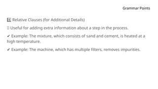 Grammar Points
Relative Clauses (for Additional Details)
4️⃣
🔹 Useful for adding extra information about a step in the process.
✔ Example: The mixture, which consists of sand and cement, is heated at a
high temperature.
✔ Example: The machine, which has multiple filters, removes impurities.
 
