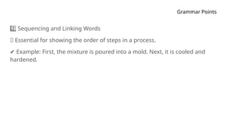 Grammar Points
Sequencing and Linking Words
2️⃣
🔹 Essential for showing the order of steps in a process.
✔ Example: First, the mixture is poured into a mold. Next, it is cooled and
hardened.
 