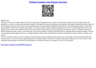 Writing Technique And Sentence Structure
MWP4 Final
Writing is a tool used in many subjects, and it has a great deal of importance in our society. In this article written by Fish, the reader is given his
perspective on what a writing course should encompass. Fish begins the article by pointing out the problem with english composition classes today. On
the first page he mentions how one day ,while grading papers, he noticed that his graduate students did not write clean proper sentences. Fish took it
upon himself to find out why students lack simple writing skills and how english composition professors can fix it? After finding the answers to his
questions Fish came to the conclusion that the only way to teach writing is by focusing on technique and sentence structure. He believes that once a
student masters the skills it takes to write then they can write successfully. Writing is used daily and it is important that we master the ability. Fish has
a good argument that supports the focus on writing technique, but he misses the importance of other writing factors such as evidence, audience, and
rhetoric.
Fish is no amauetur when it comes to writing or teaching writing. In the second part of the article he gives the reader a resume showing off his full
writing career. It is clear that he puts high importance on writing. While he searched for a better way to teach students how to write, he came to the
realization that focusing on writing for the sole purpose of writing is the best way to improve. The ACTA also agrees
Get more content on HelpWriting.net
 