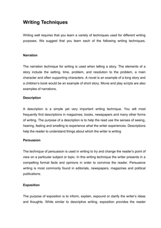 Writing Techniques
Writing well requires that you learn a variety of techniques used for different writing
purposes. We suggest that you learn each of the following writing techniques.
Narration
The narration technique for writing is used when telling a story. The elements of a
story include the setting, time, problem, and resolution to the problem, a main
character and often supporting characters. A novel is an example of a long story and
a children’s book would be an example of short story. Movie and play scripts are also
examples of narrations.
Description
A description is a simple yet very important writing technique. You will most
frequently find descriptions in magazines, books, newspapers and many other forms
of writing. The purpose of a description is to help the read use the senses of seeing,
hearing, feeling and smelling to experience what the writer experiences. Descriptions
help the reader to understand things about which the writer is writing
Persuasion
The technique of persuasion is used in writing to try and change the reader’s point of
view on a particular subject or topic. In this writing technique the writer presents in a
compelling format facts and opinions in order to convince the reader. Persuasive
writing is most commonly found in editorials, newspapers, magazines and political
publications.
Exposition
The purpose of exposition is to inform, explain, expound or clarify the writer’s ideas
and thoughts. While similar to descriptive writing, exposition provides the reader
 