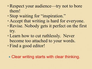  Clear writing starts with clear thinking.
◦ Respect your audience—try not to bore
them!
◦ Stop waiting for “inspiration.”
◦ Accept that writing is hard for everyone.
◦ Revise. Nobody gets it perfect on the first
try.
◦ Learn how to cut ruthlessly. Never
become too attached to your words.
◦ Find a good editor!
 