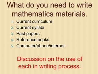 What do you need to write
mathematics materials.
1. Current curriculum
2. Current syllabi
3. Past papers
4. Reference books
5. Computer/phone/internet
Discussion on the use of
each in writing process.
 