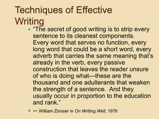 Techniques of Effective
Writing
 “The secret of good writing is to strip every
sentence to its cleanest components.
Every word that serves no function, every
long word that could be a short word, every
adverb that carries the same meaning that’s
already in the verb, every passive
construction that leaves the reader unsure
of who is doing what—these are the
thousand and one adulterants that weaken
the strength of a sentence. And they
usually occur in proportion to the education
and rank.”
 -- William Zinsser in On Writing Well, 1976
 