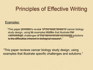 Principles of Effective Writing
Examples:
“This paper provides a review of the basic tenets of cancer biology
study design, using as examples studies that illustrate the
methodologic challenges or that demonstrate successful solutions
to the difficulties inherent in biological research.”
s
and
“This paper reviews cancer biology study design, using
examples that illustrate specific challenges and solutions.”
 