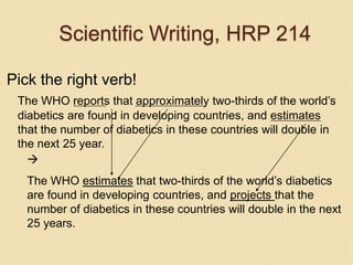 Scientific Writing, HRP 214
Pick the right verb!
The WHO reports that approximately two-thirds of the world’s
diabetics are found in developing countries, and estimates
that the number of diabetics in these countries will double in
the next 25 year.

The WHO estimates that two-thirds of the world’s diabetics
are found in developing countries, and projects that the
number of diabetics in these countries will double in the next
25 years.
 