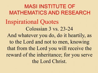 MASI INSTITUTE OF
MATHEMATICS AND RESEARCH
Inspirational Quotes
Colossian 3 vs. 23-24
And whatever you do, do it heartily, as
to the Lord and not to men, knowing
that from the Lord you will receive the
reward of the inheritance; for you serve
the Lord Christ.
 