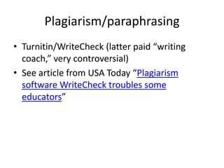 Plagiarism/paraphrasing
• Turnitin/WriteCheck (latter paid “writing
  coach,” very controversial)
• See article from USA Today “Plagiarism
  software WriteCheck troubles some
  educators”
 