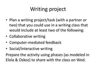 Writing project
• Plan a writing project/task (with a partner or
  two) that you could use in a writing class that
  would include at least two of the following:
• Collaborative writing
• Computer-mediated feedback
• Social/interactive writing
Prepare the activity using phases (as modeled in
Elola & Oskoz) to share with the class on Wed.
 
